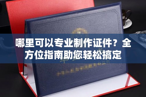 滁州哪里可以专业制作证件？全方位指南助您轻松搞定
